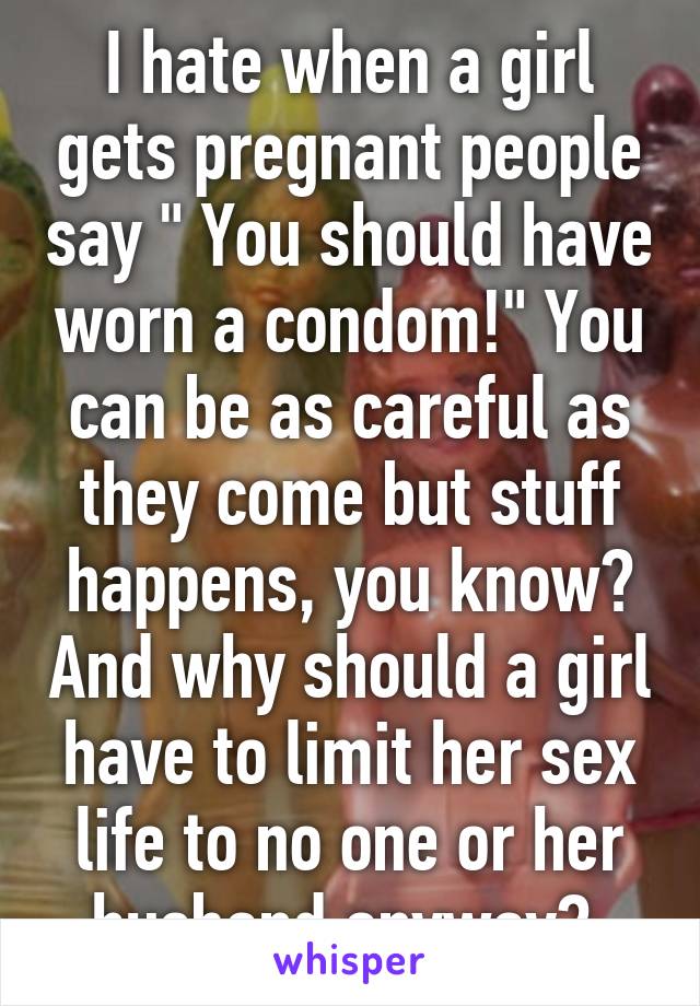 I hate when a girl gets pregnant people say " You should have worn a condom!" You can be as careful as they come but stuff happens, you know? And why should a girl have to limit her sex life to no one or her husband anyway? 