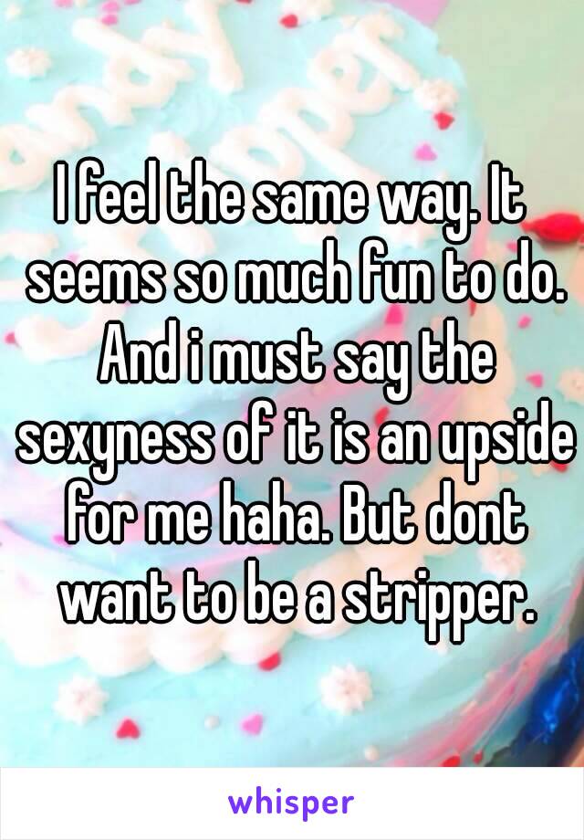 I feel the same way. It seems so much fun to do. And i must say the sexyness of it is an upside for me haha. But dont want to be a stripper.