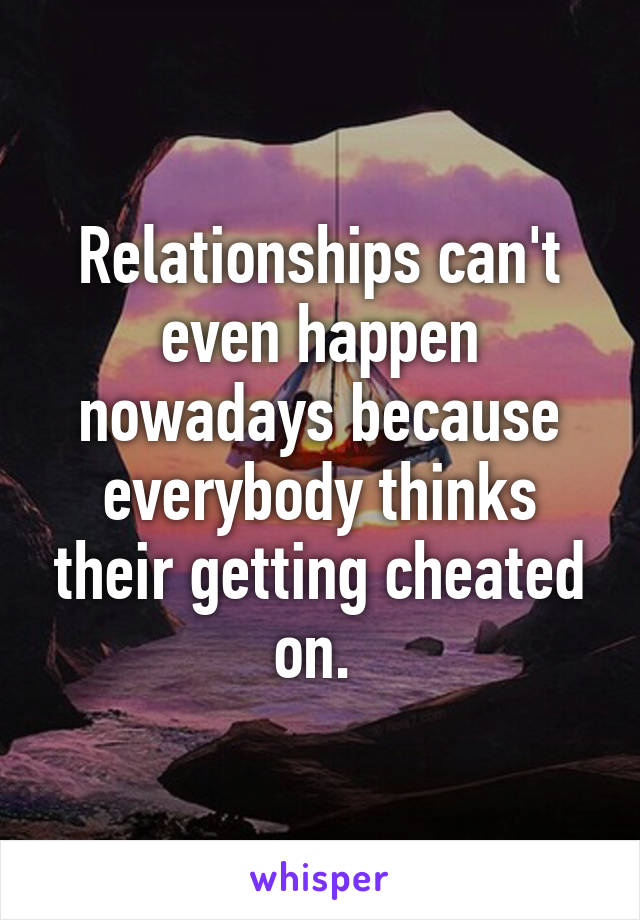 Relationships can't even happen nowadays because everybody thinks their getting cheated on. 