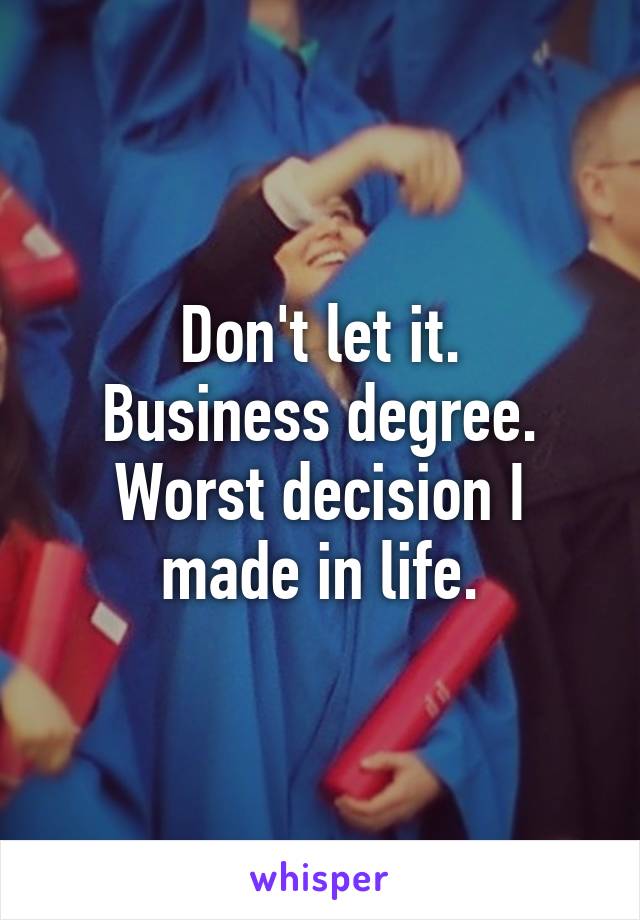 Don't let it.
Business degree.
Worst decision I made in life.