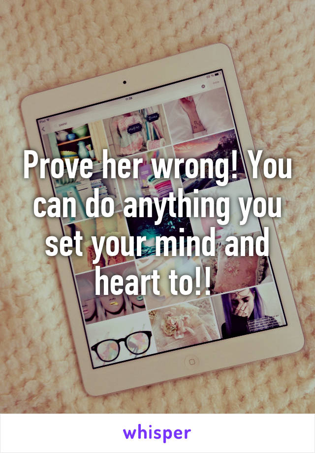 Prove her wrong! You can do anything you set your mind and heart to!! 