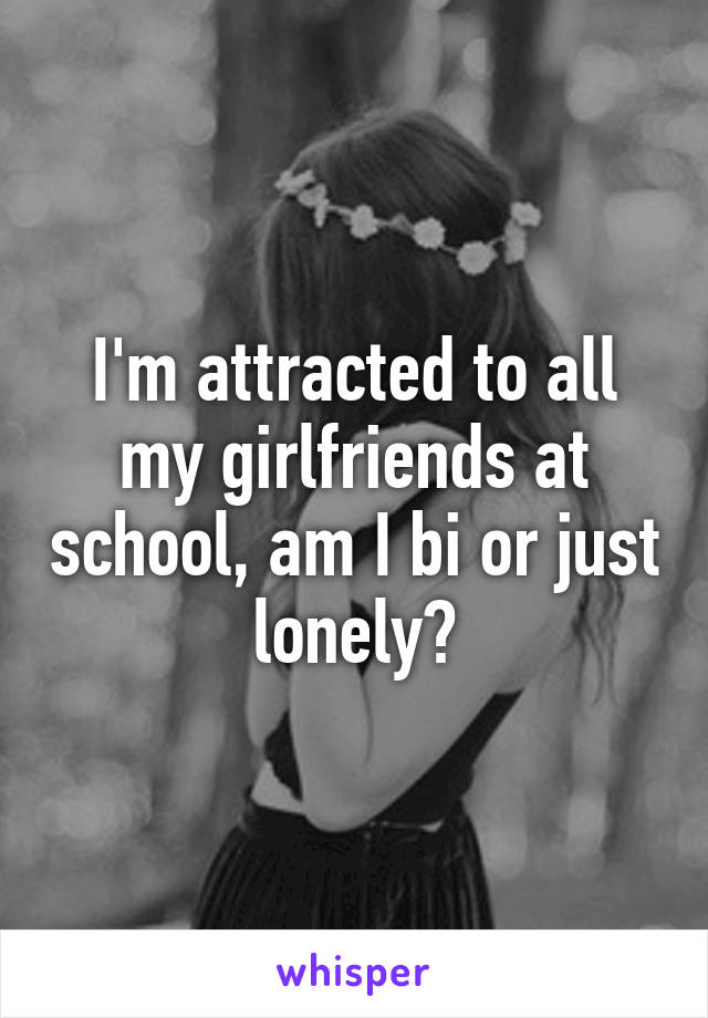 I'm attracted to all my girlfriends at school, am I bi or just lonely?