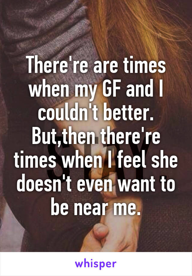 There're are times when my GF and I couldn't better. But,then there're times when I feel she doesn't even want to be near me.