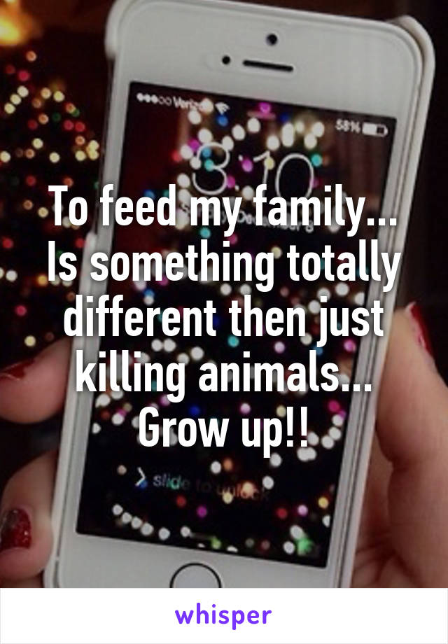 To feed my family... Is something totally different then just killing animals... Grow up!!