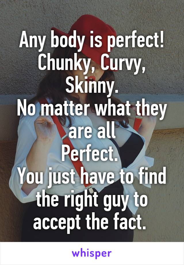 Any body is perfect!
Chunky, Curvy, Skinny.
No matter what they are all
Perfect. 
You just have to find the right guy to accept the fact. 