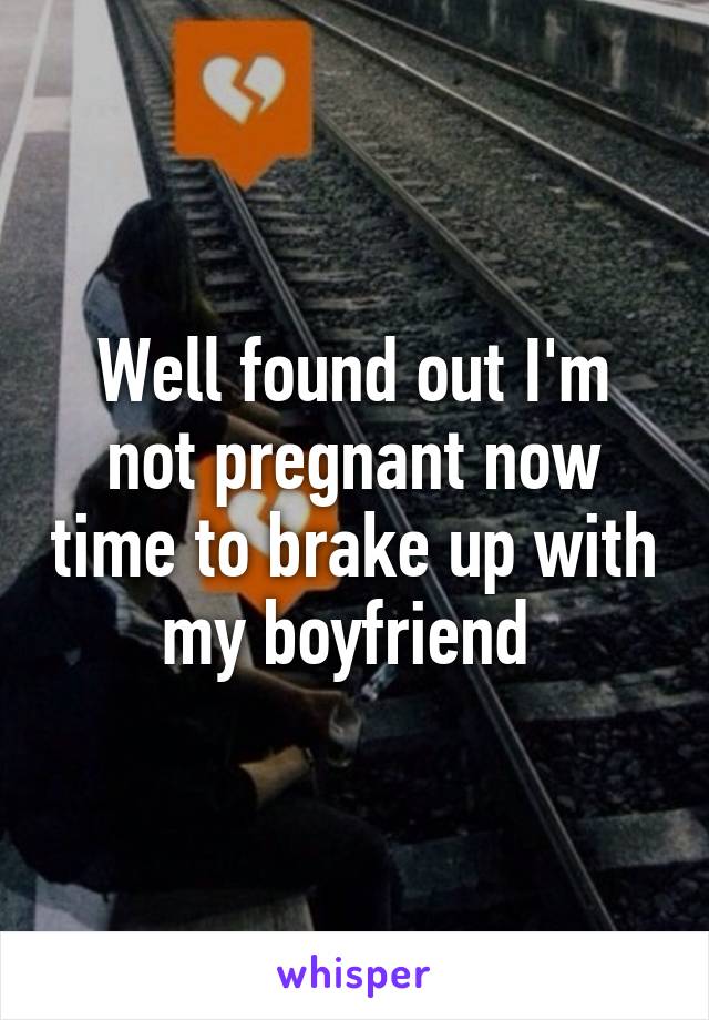 Well found out I'm not pregnant now time to brake up with my boyfriend 