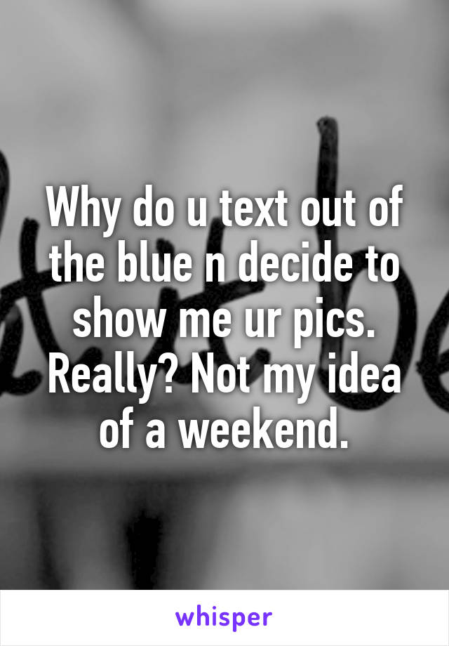 Why do u text out of the blue n decide to show me ur pics. Really? Not my idea of a weekend.