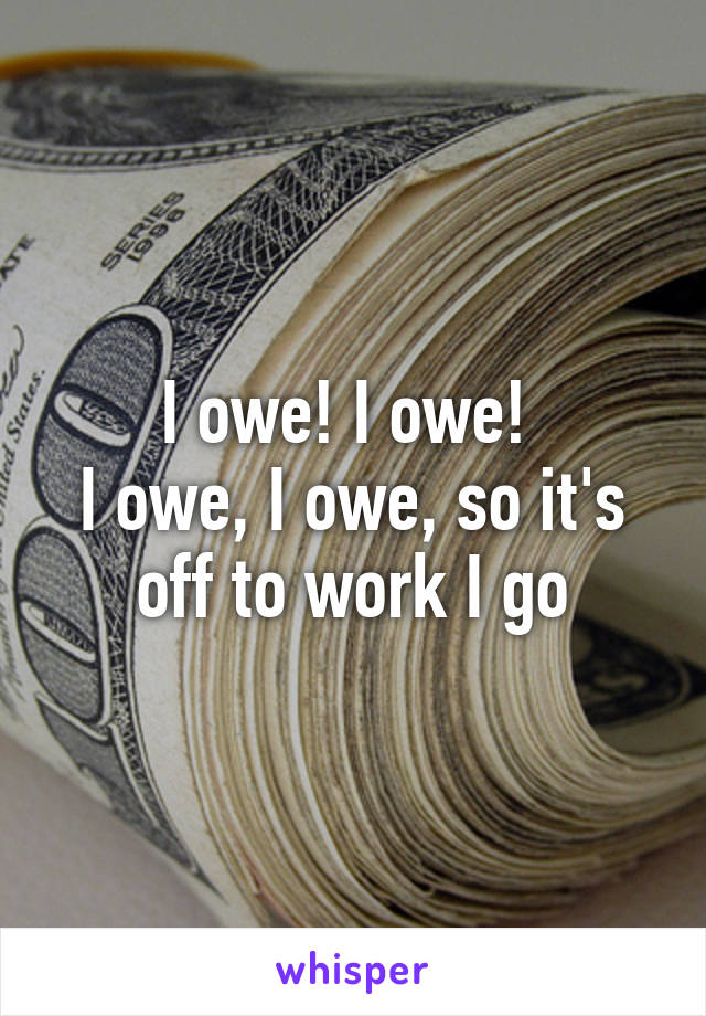 I owe! I owe! 
I owe, I owe, so it's off to work I go