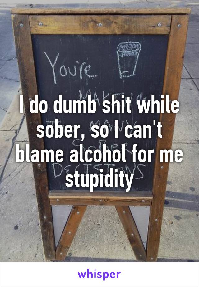 I do dumb shit while sober, so I can't blame alcohol for me stupidity