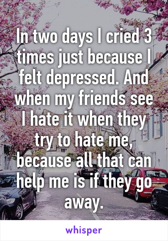 In two days I cried 3 times just because I felt depressed. And when my friends see I hate it when they try to hate me, because all that can help me is if they go away.