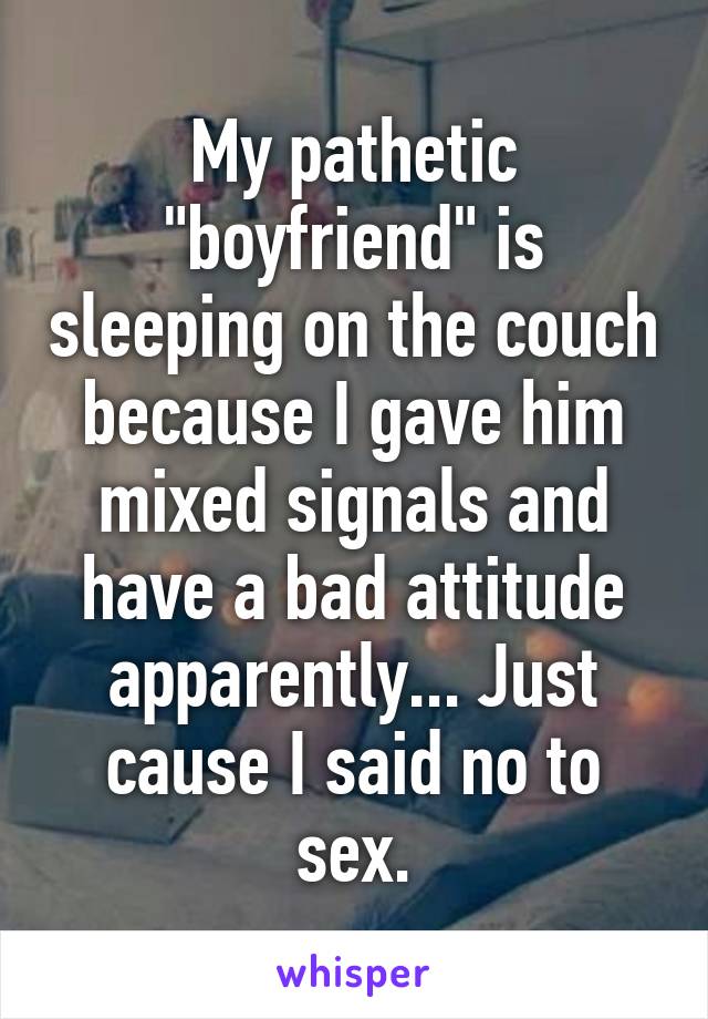 My pathetic "boyfriend" is sleeping on the couch because I gave him mixed signals and have a bad attitude apparently... Just cause I said no to sex.