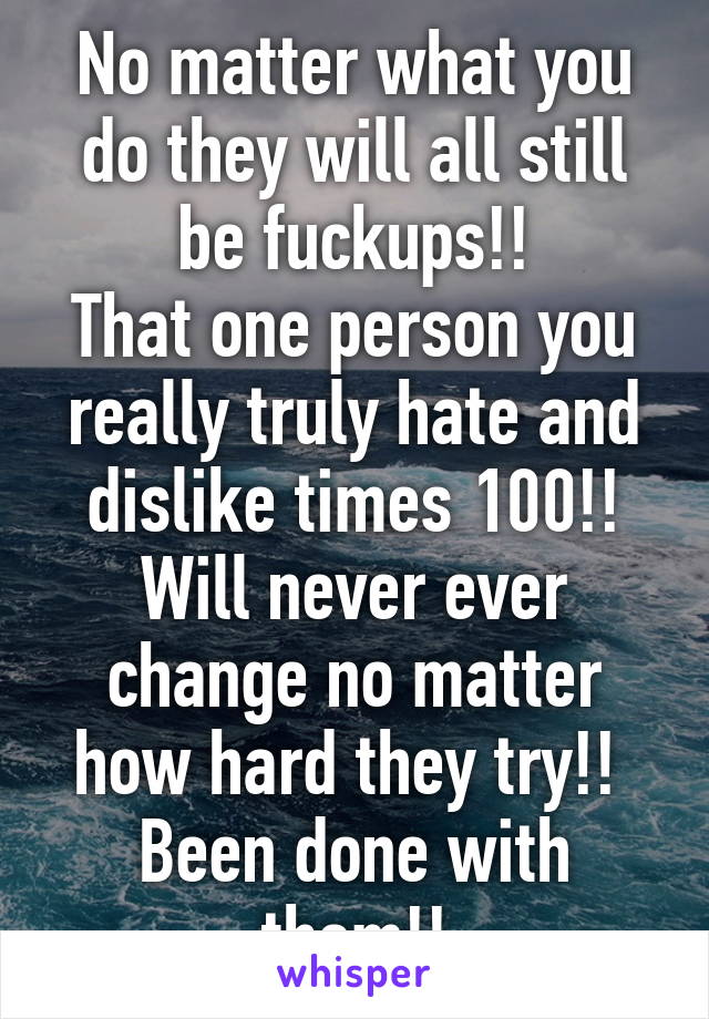 No matter what you do they will all still be fuckups!!
That one person you really truly hate and dislike times 100!!
Will never ever change no matter how hard they try!! 
Been done with them!!