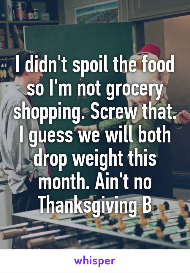 I didn't spoil the food so I'm not grocery shopping. Screw that. I guess we will both drop weight this month. Ain't no Thanksgiving B