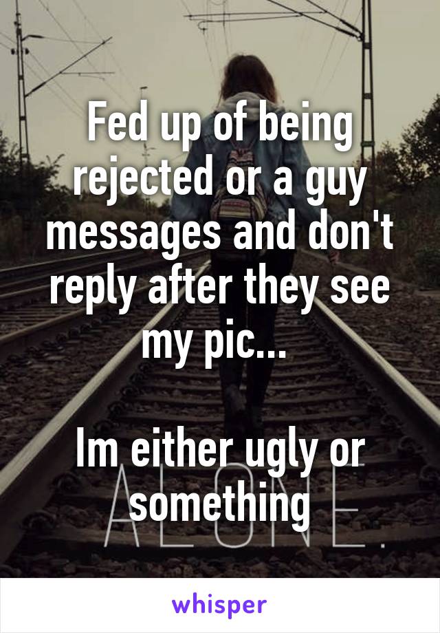 Fed up of being rejected or a guy messages and don't reply after they see my pic... 

Im either ugly or something