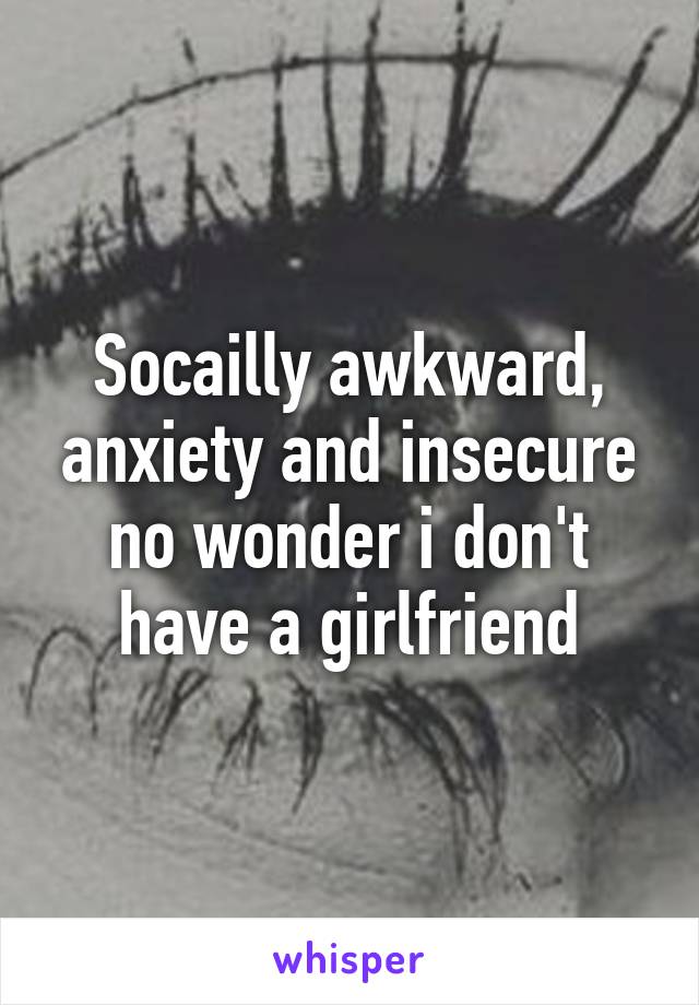 Socailly awkward, anxiety and insecure no wonder i don't have a girlfriend