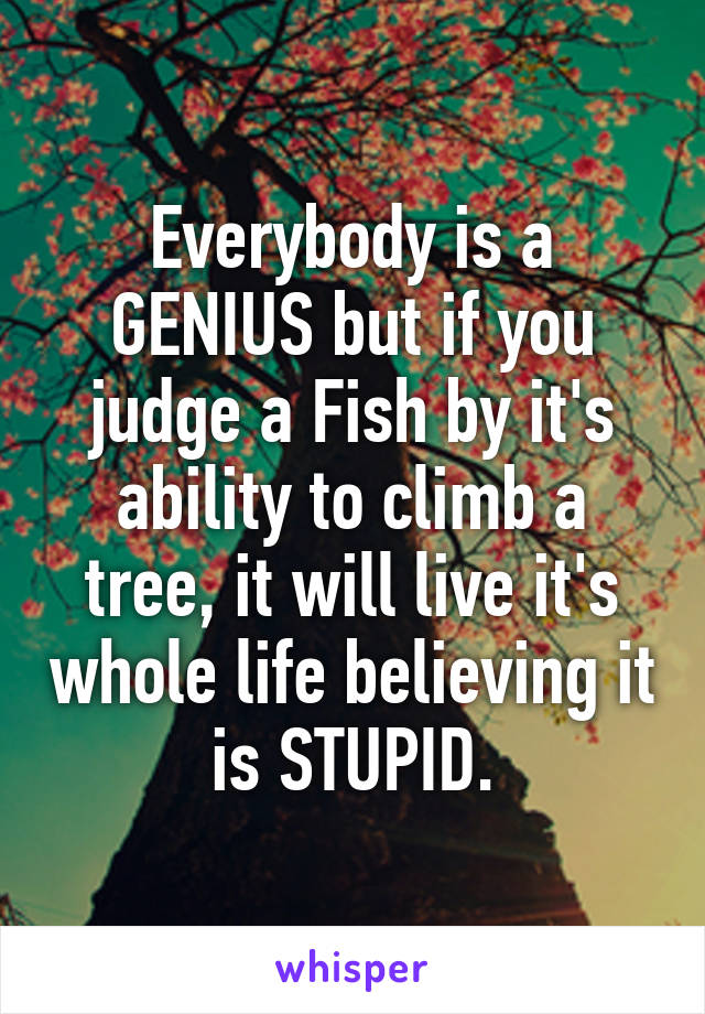 Everybody is a GENIUS but if you judge a Fish by it's ability to climb a tree, it will live it's whole life believing it is STUPID.