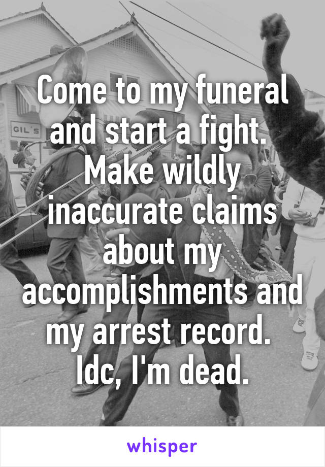 Come to my funeral and start a fight.  Make wildly inaccurate claims about my accomplishments and my arrest record.  Idc, I'm dead.