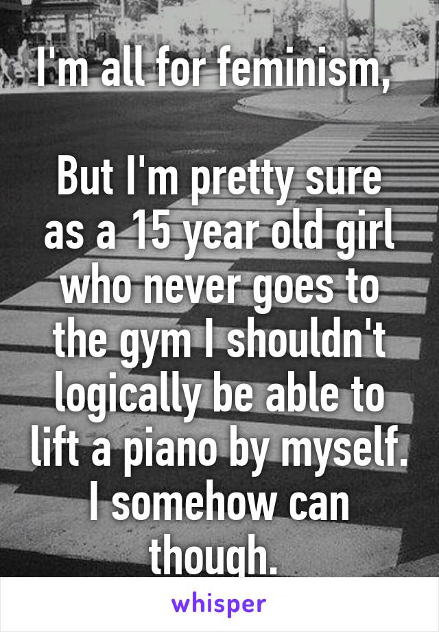 I'm all for feminism, 

But I'm pretty sure as a 15 year old girl who never goes to the gym I shouldn't logically be able to lift a piano by myself. I somehow can though. 