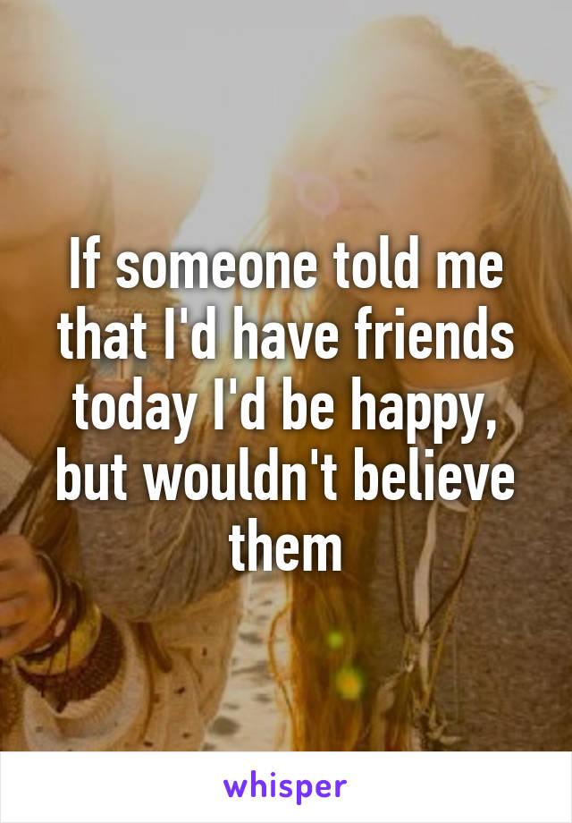 If someone told me that I'd have friends today I'd be happy, but wouldn't believe them