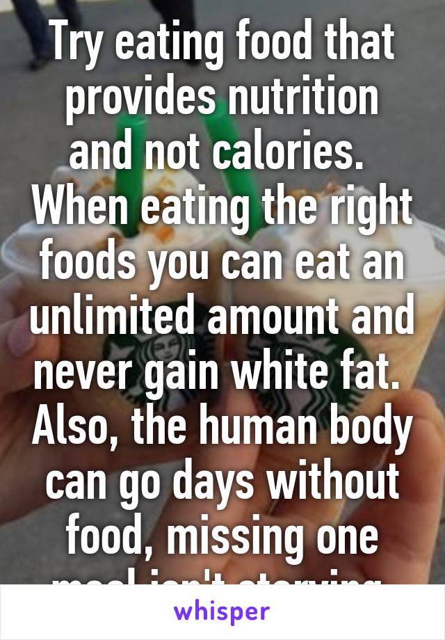 Try eating food that provides nutrition and not calories.  When eating the right foods you can eat an unlimited amount and never gain white fat.  Also, the human body can go days without food, missing one meal isn't starving.