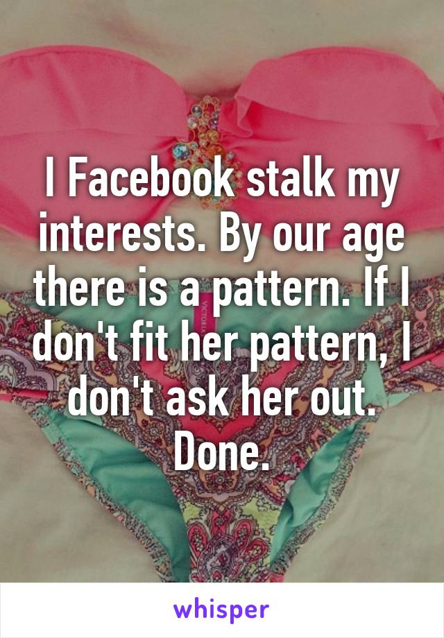 I Facebook stalk my interests. By our age there is a pattern. If I don't fit her pattern, I don't ask her out. Done.