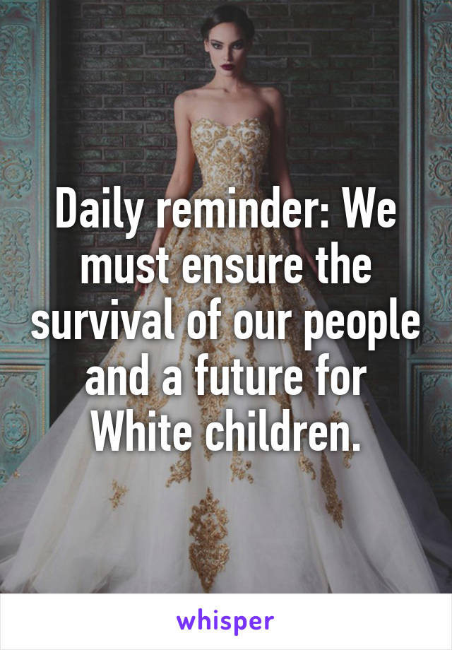 Daily reminder: We must ensure the survival of our people and a future for White children.