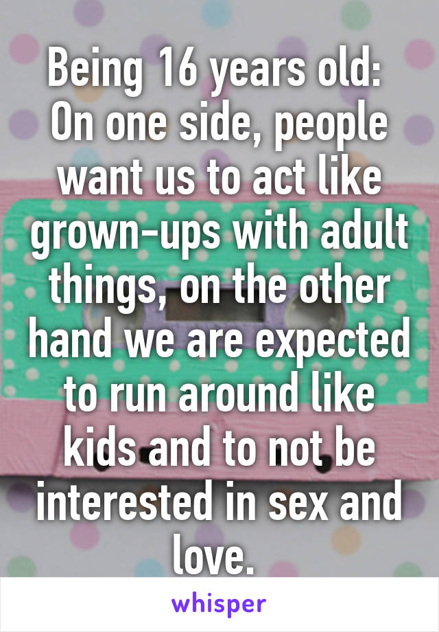 Being 16 years old: 
On one side, people want us to act like grown-ups with adult things, on the other hand we are expected to run around like kids and to not be interested in sex and love. 