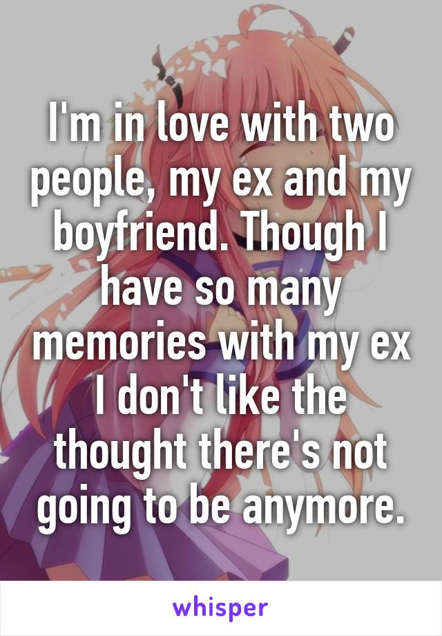 I'm in love with two people, my ex and my boyfriend. Though I have so many memories with my ex I don't like the thought there's not going to be anymore.