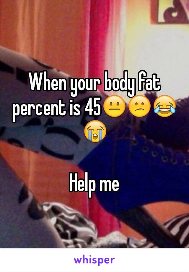 When your body fat percent is 45😐😕😂😭

Help me