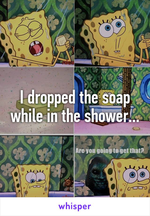 I dropped the soap while in the shower...