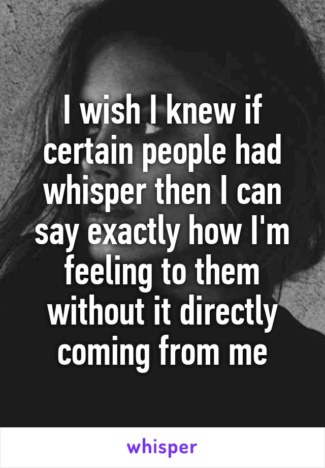 I wish I knew if certain people had whisper then I can say exactly how I'm feeling to them without it directly coming from me