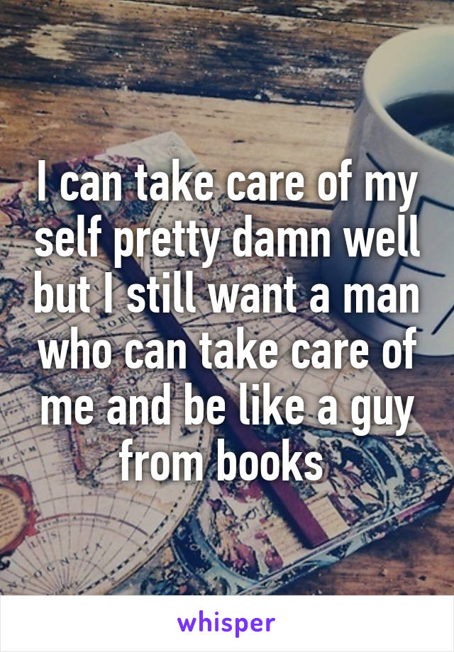 I can take care of my self pretty damn well but I still want a man who can take care of me and be like a guy from books 