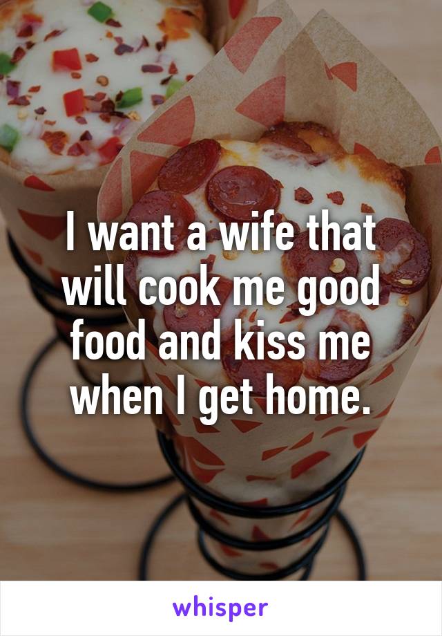 I want a wife that will cook me good food and kiss me when I get home.