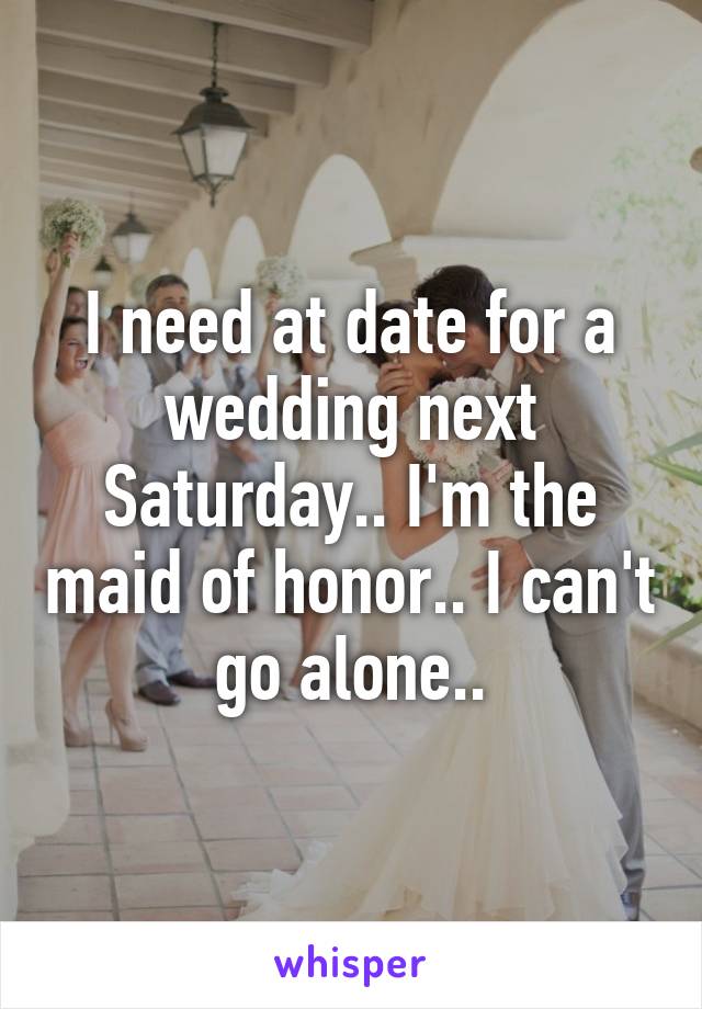 I need at date for a wedding next Saturday.. I'm the maid of honor.. I can't go alone..