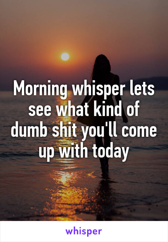 Morning whisper lets see what kind of dumb shit you'll come up with today