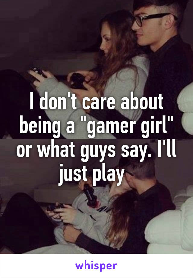 I don't care about being a "gamer girl" or what guys say. I'll just play  