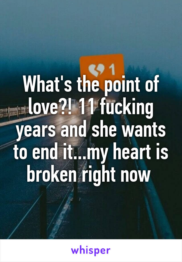 What's the point of love?! 11 fucking years and she wants to end it...my heart is broken right now 