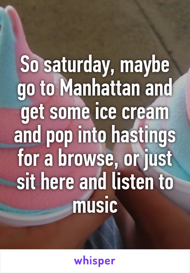 So saturday, maybe go to Manhattan and get some ice cream and pop into hastings for a browse, or just sit here and listen to music