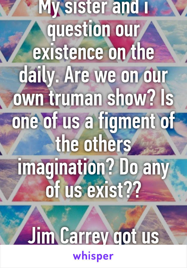 My sister and i question our existence on the daily. Are we on our own truman show? Is one of us a figment of the others imagination? Do any of us exist??

Jim Carrey got us fucked up