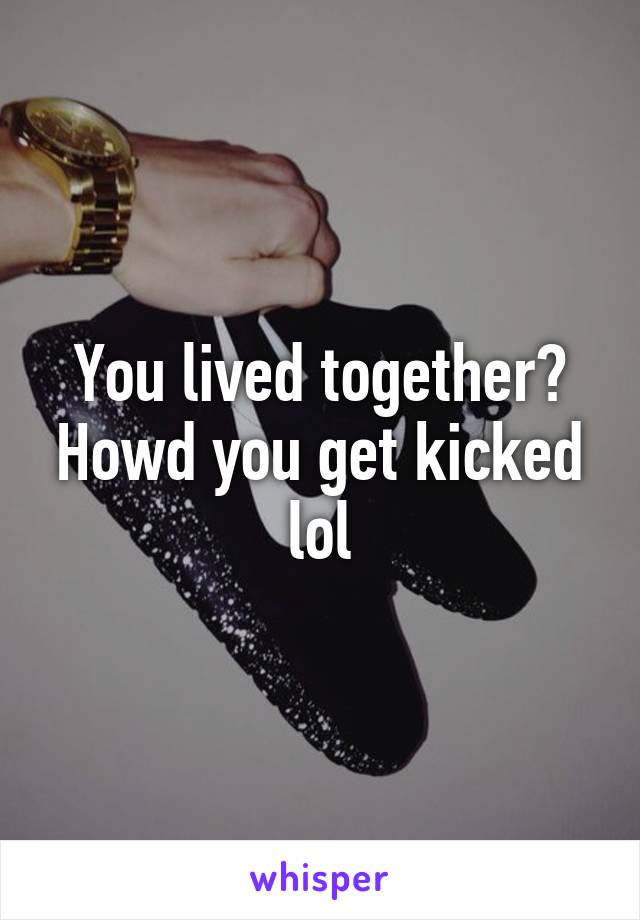 You lived together? Howd you get kicked lol