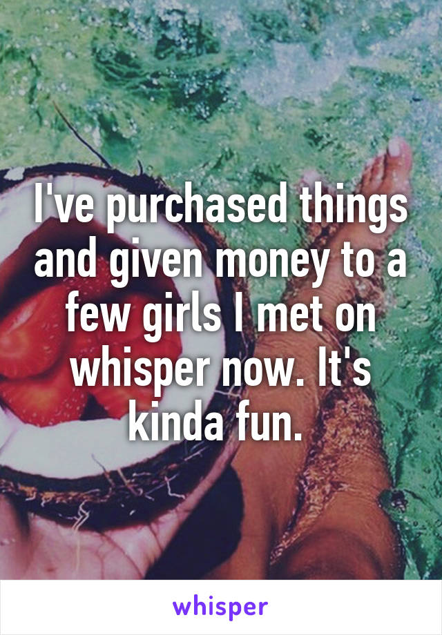 I've purchased things and given money to a few girls I met on whisper now. It's kinda fun. 