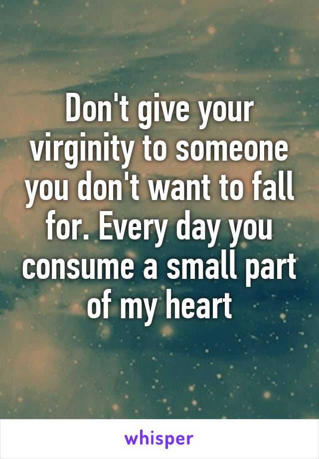 Don't give your virginity to someone you don't want to fall for. Every day you consume a small part of my heart
