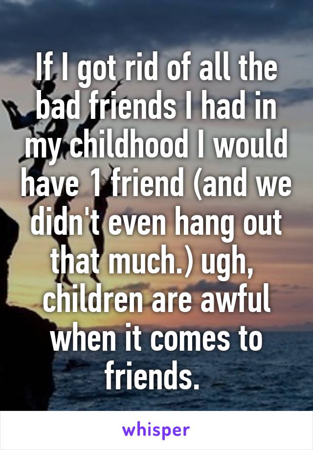 If I got rid of all the bad friends I had in my childhood I would have 1 friend (and we didn't even hang out that much.) ugh,  children are awful when it comes to friends. 