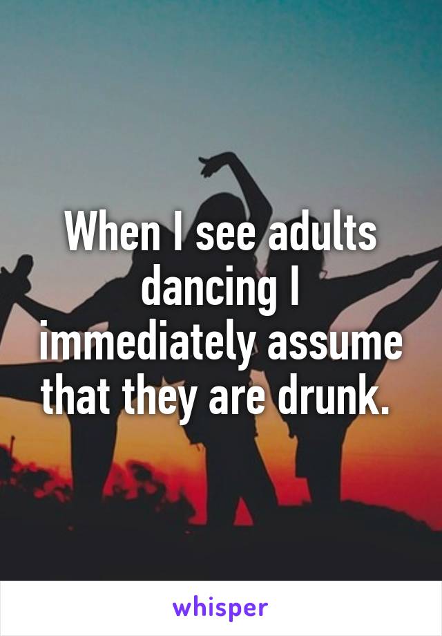 When I see adults dancing I immediately assume that they are drunk. 