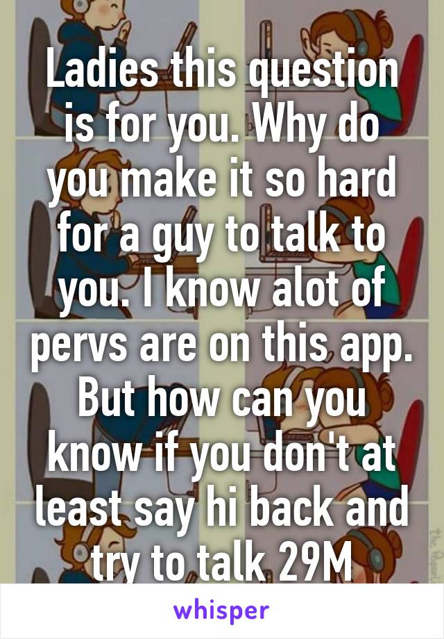 Ladies this question is for you. Why do you make it so hard for a guy to talk to you. I know alot of pervs are on this app. But how can you know if you don't at least say hi back and try to talk 29M