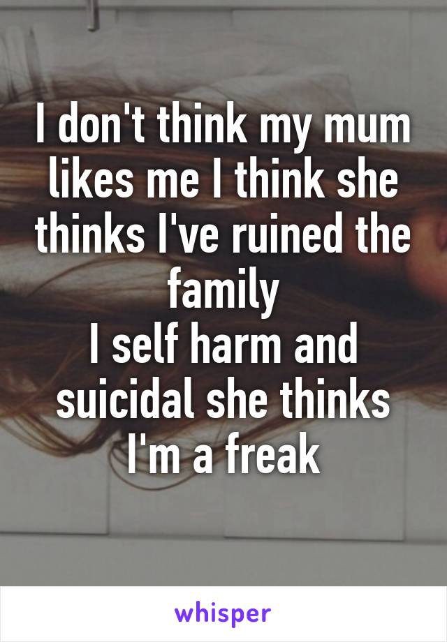 I don't think my mum likes me I think she thinks I've ruined the family
I self harm and suicidal she thinks I'm a freak
