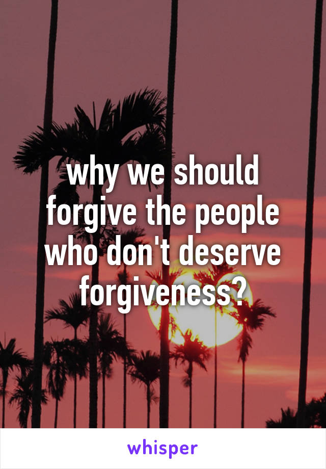 why we should forgive the people who don't deserve forgiveness?