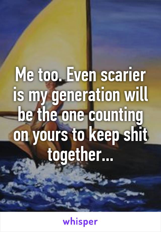 Me too. Even scarier is my generation will be the one counting on yours to keep shit together...