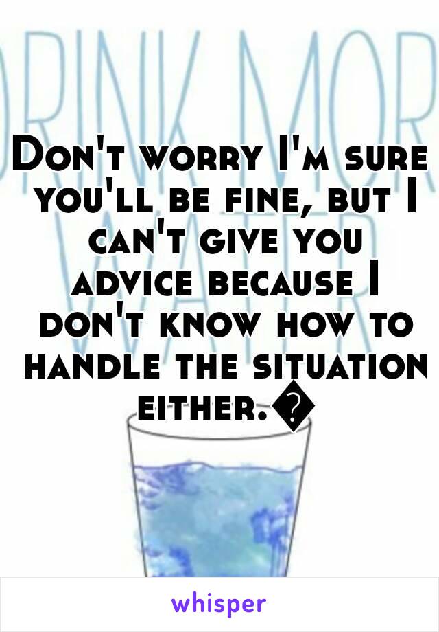 Don't worry I'm sure you'll be fine, but I can't give you advice because I don't know how to handle the situation either.😞