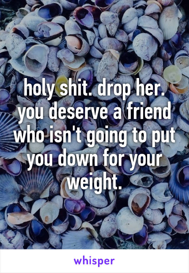 holy shit. drop her. you deserve a friend who isn't going to put you down for your weight.